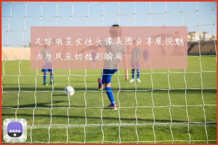 足球明星女性头像美图分享展现魅力与风采的精彩瞬间