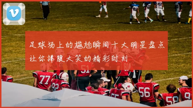 足球场上的尴尬瞬间十大明星盘点让你捧腹大笑的精彩时刻