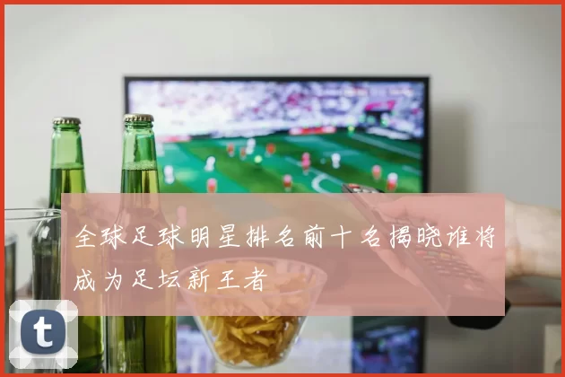 全球足球明星排名前十名揭晓谁将成为足坛新王者