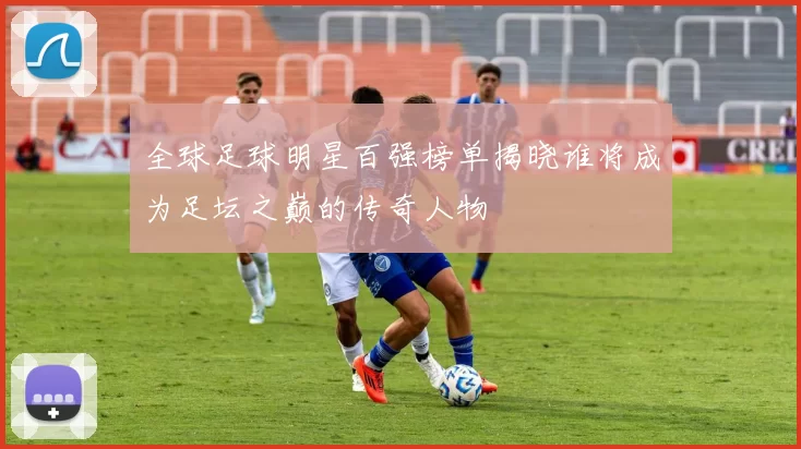 全球足球明星百强榜单揭晓谁将成为足坛之巅的传奇人物