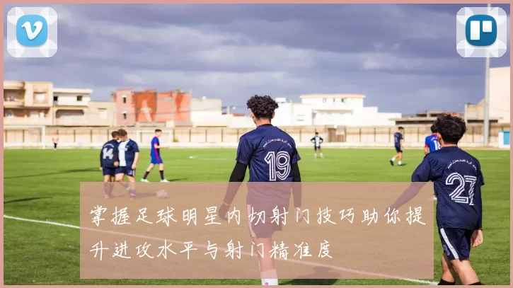 掌握足球明星内切射门技巧助你提升进攻水平与射门精准度