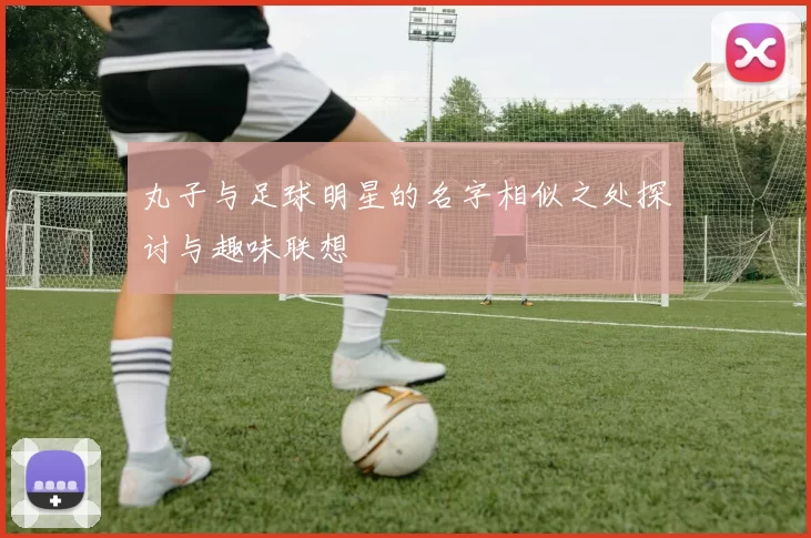 丸子与足球明星的名字相似之处探讨与趣味联想