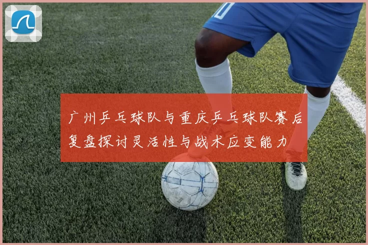 广州乒乓球队与重庆乒乓球队赛后复盘探讨灵活性与战术应变能力