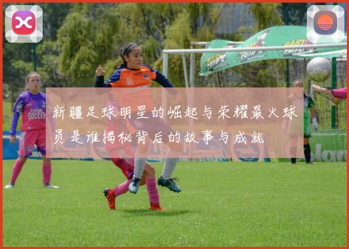新疆足球明星的崛起与荣耀最火球员是谁揭秘背后的故事与成就