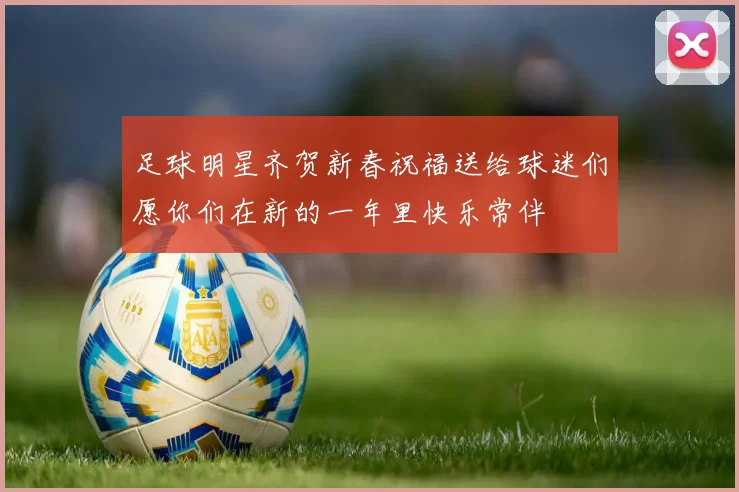 足球明星齐贺新春祝福送给球迷们愿你们在新的一年里快乐常伴