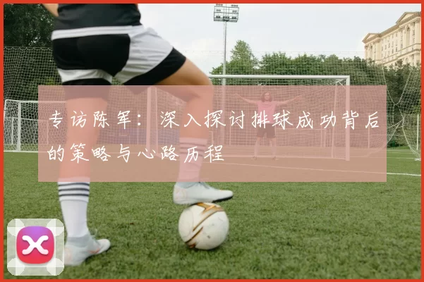 专访陈军：深入探讨排球成功背后的策略与心路历程
