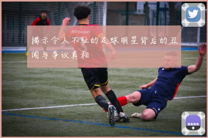 揭示令人不耻的足球明星背后的丑闻与争议真相