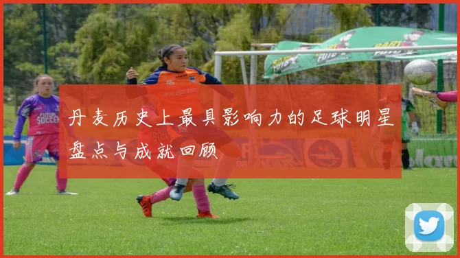 丹麦历史上最具影响力的足球明星盘点与成就回顾
