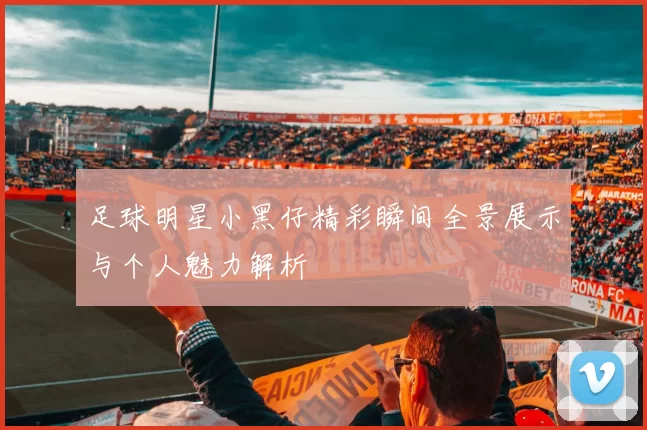 足球明星小黑仔精彩瞬间全景展示与个人魅力解析