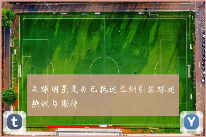 足球明星是否已抵达兰州引发球迷热议与期待