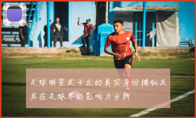 足球明星皮卡丘的真实身份揭秘及其在足球界的影响力分析