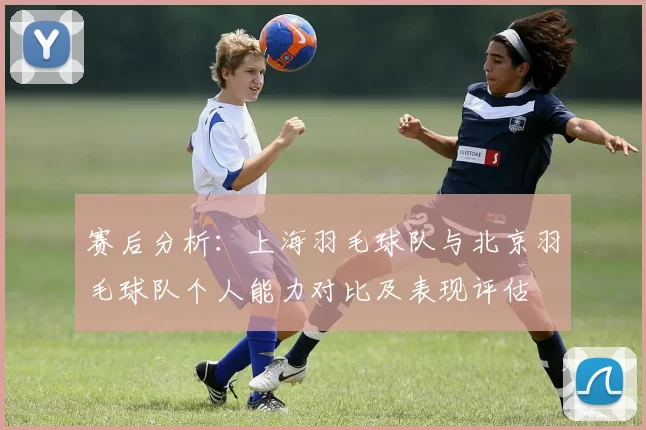 赛后分析：上海羽毛球队与北京羽毛球队个人能力对比及表现评估