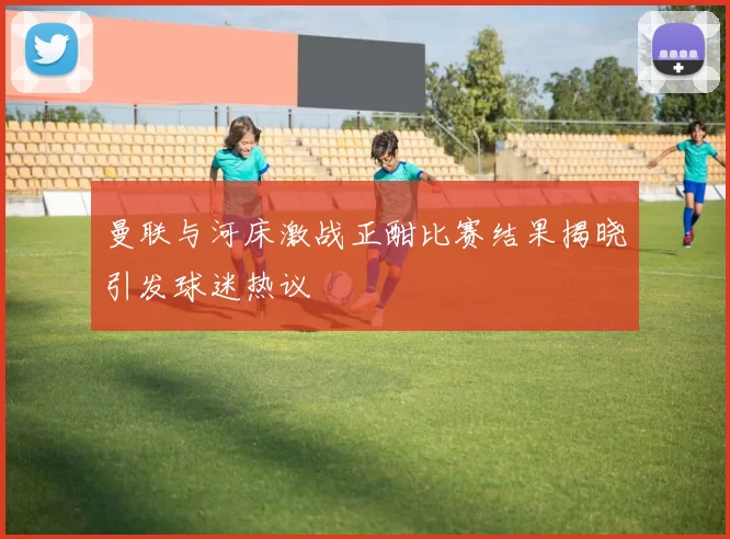 曼联与河床激战正酣比赛结果揭晓引发球迷热议