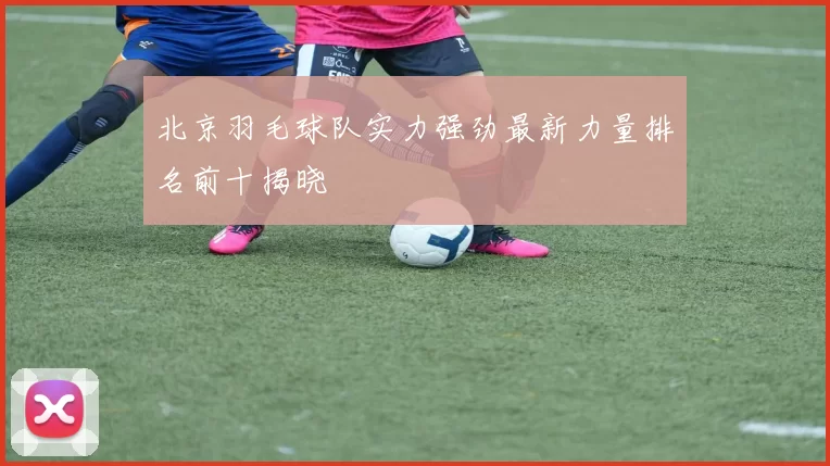 北京羽毛球队实力强劲最新力量排名前十揭晓