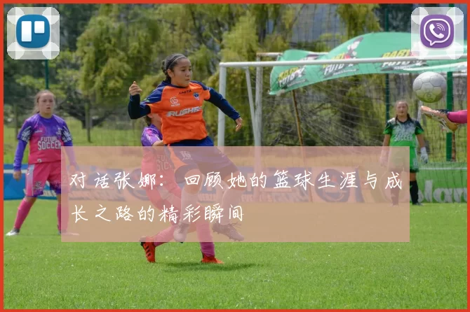 对话张娜：回顾她的篮球生涯与成长之路的精彩瞬间