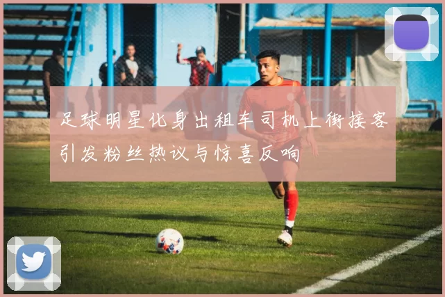 足球明星化身出租车司机上街接客引发粉丝热议与惊喜反响