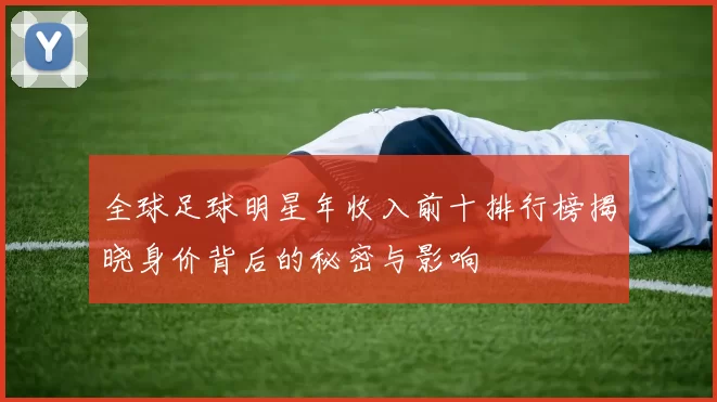 全球足球明星年收入前十排行榜揭晓身价背后的秘密与影响