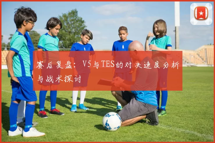 赛后复盘：V5与TES的对决速度分析与战术探讨