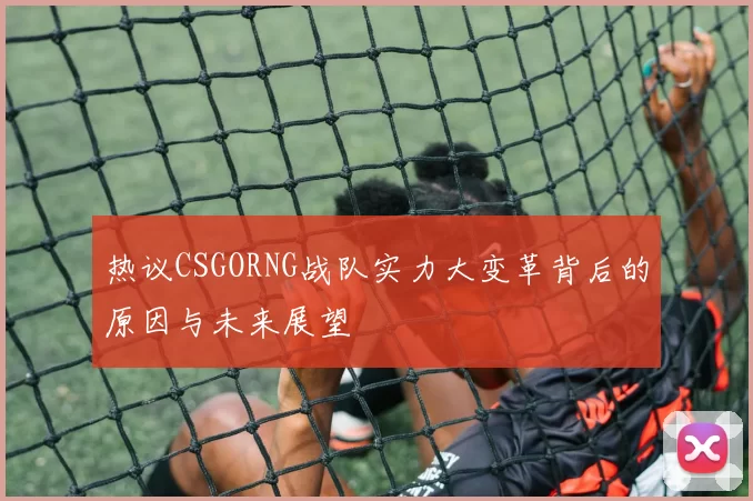 热议CSGORNG战队实力大变革背后的原因与未来展望