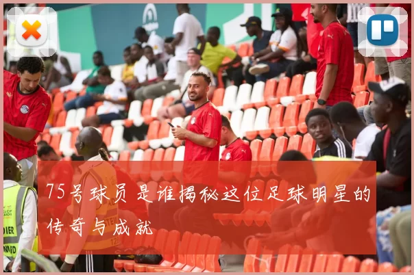 75号球员是谁揭秘这位足球明星的传奇与成就