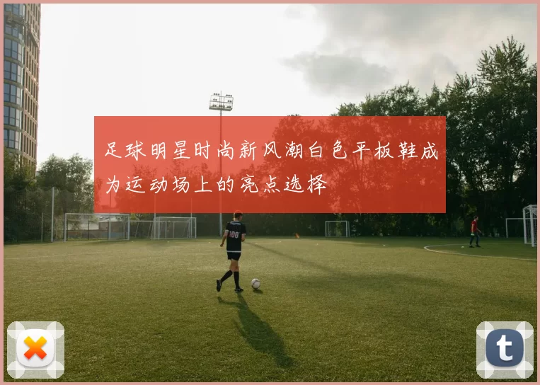 足球明星时尚新风潮白色平板鞋成为运动场上的亮点选择