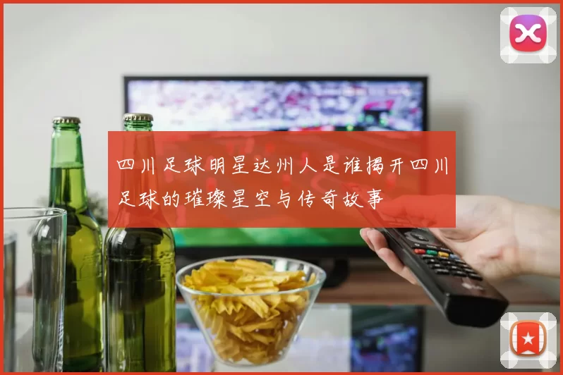 四川足球明星达州人是谁揭开四川足球的璀璨星空与传奇故事