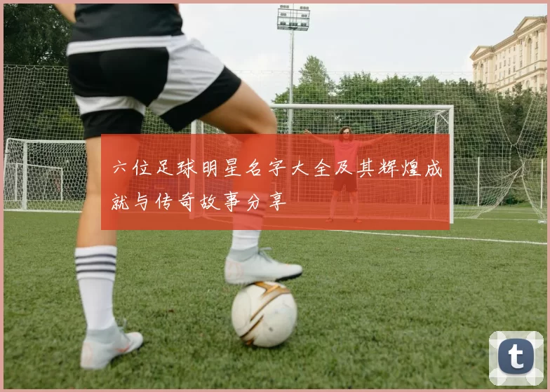 六位足球明星名字大全及其辉煌成就与传奇故事分享