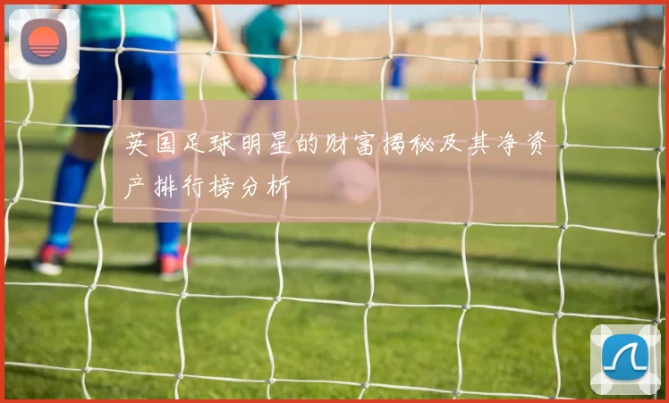 英国足球明星的财富揭秘及其净资产排行榜分析