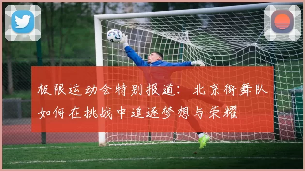极限运动会特别报道：北京街舞队如何在挑战中追逐梦想与荣耀