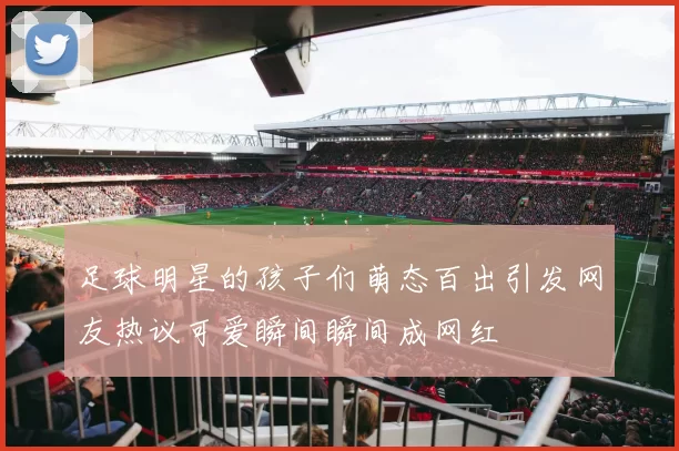 足球明星的孩子们萌态百出引发网友热议可爱瞬间瞬间成网红