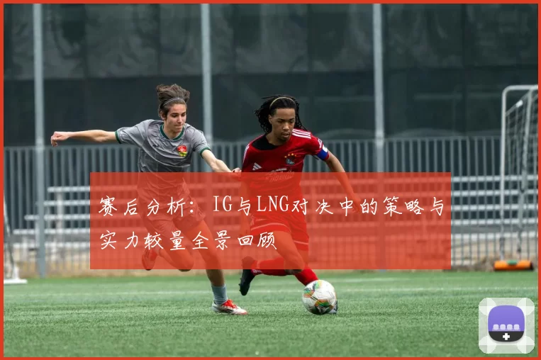 赛后分析：IG与LNG对决中的策略与实力较量全景回顾