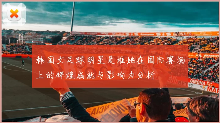 韩国女足球明星是谁她在国际赛场上的辉煌成就与影响力分析