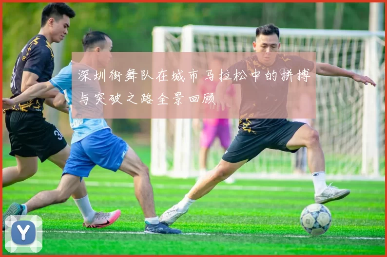 深圳街舞队在城市马拉松中的拼搏与突破之路全景回顾