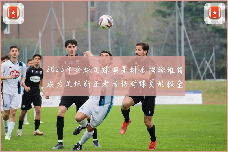 2023年全球足球明星排名揭晓谁将成为足坛新王者与传奇球员的较量