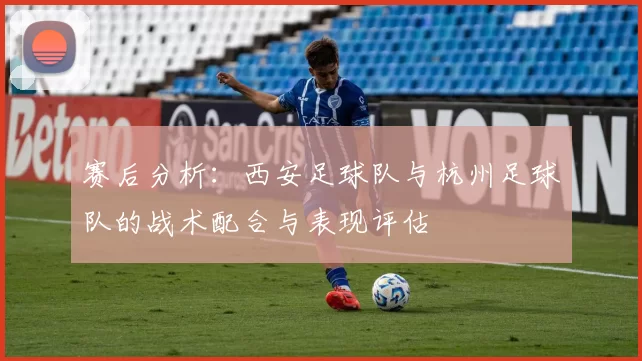 赛后分析：西安足球队与杭州足球队的战术配合与表现评估