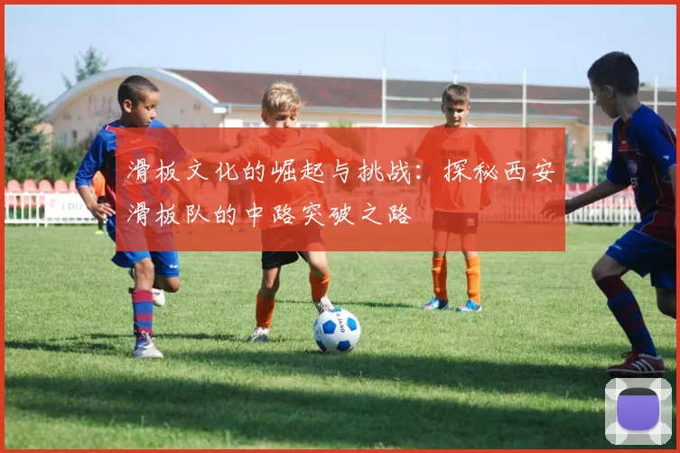 滑板文化的崛起与挑战：探秘西安滑板队的中路突破之路