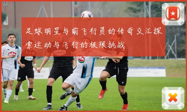 足球明星与前飞行员的传奇交汇探索运动与飞行的极限挑战