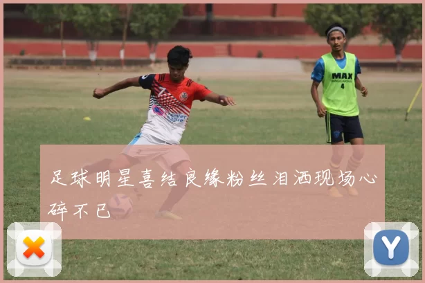 足球明星喜结良缘粉丝泪洒现场心碎不已