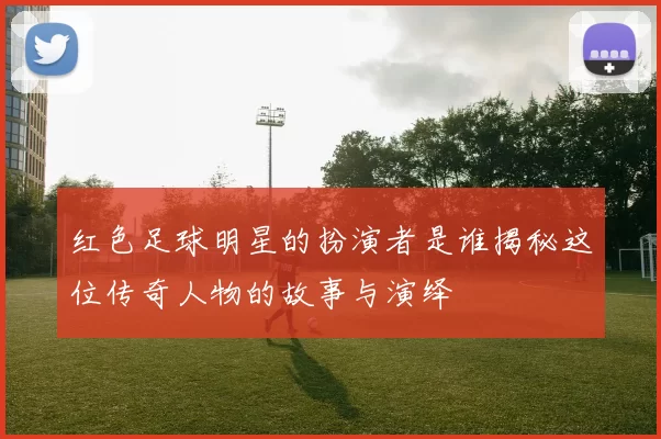 红色足球明星的扮演者是谁揭秘这位传奇人物的故事与演绎