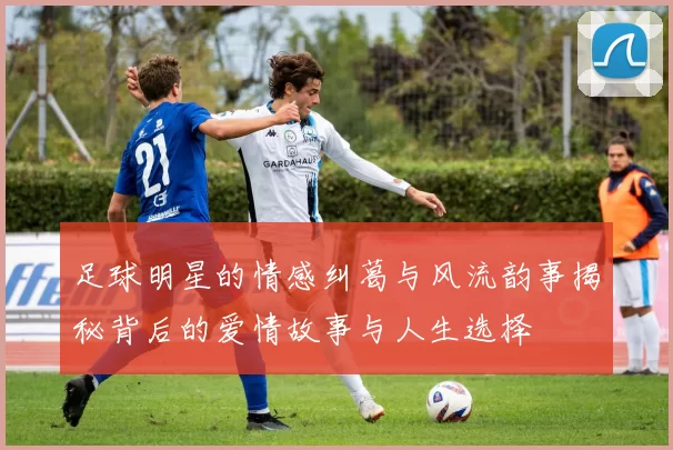 足球明星的情感纠葛与风流韵事揭秘背后的爱情故事与人生选择