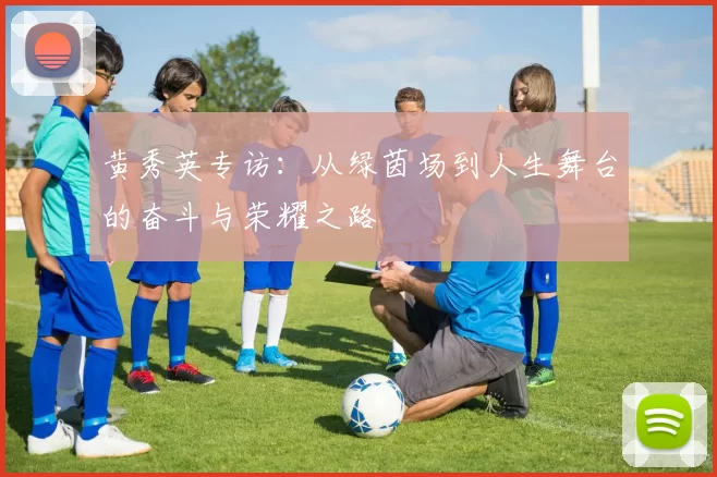 黄秀英专访：从绿茵场到人生舞台的奋斗与荣耀之路