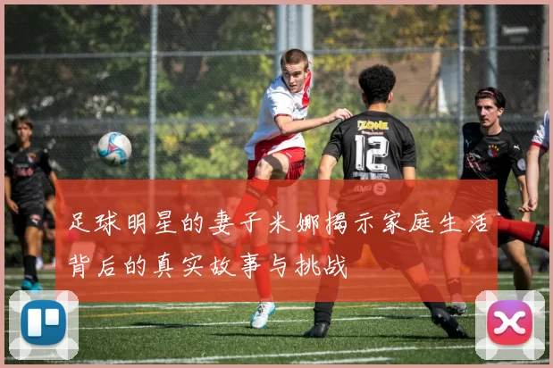 足球明星的妻子米娜揭示家庭生活背后的真实故事与挑战