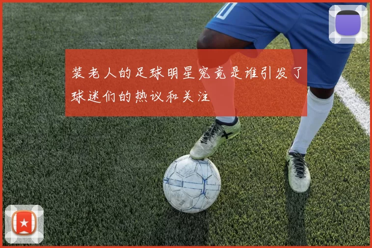 装老人的足球明星究竟是谁引发了球迷们的热议和关注