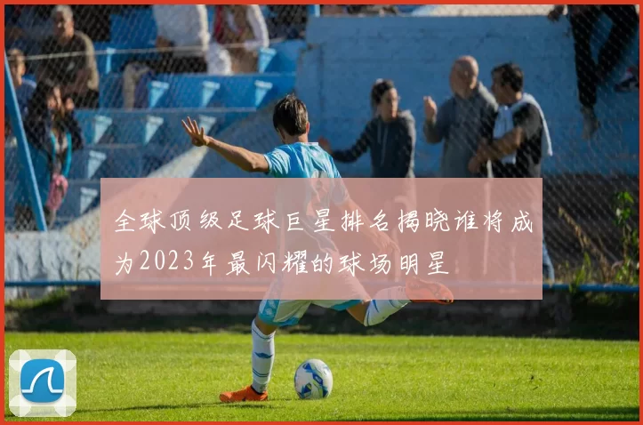 全球顶级足球巨星排名揭晓谁将成为2023年最闪耀的球场明星