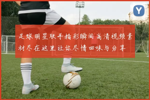 足球明星联手精彩瞬间高清视频素材尽在这里让你尽情回味与分享