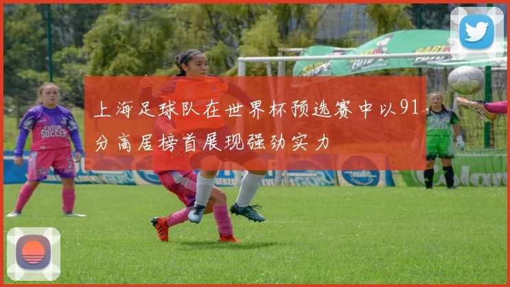 上海足球队在世界杯预选赛中以91分高居榜首展现强劲实力