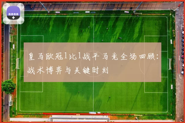 皇马欧冠1比1战平马竞全场回顾：战术博弈与关键时刻