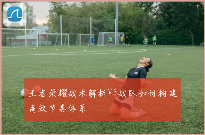 王者荣耀战术解析V5战队如何构建高效节奏体系