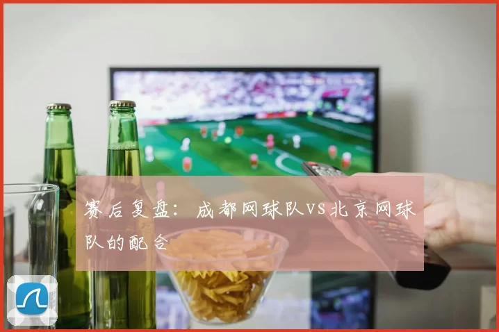赛后复盘：成都网球队vs北京网球队的配合