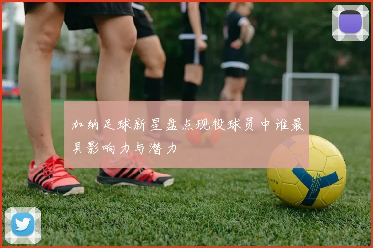 加纳足球新星盘点现役球员中谁最具影响力与潜力